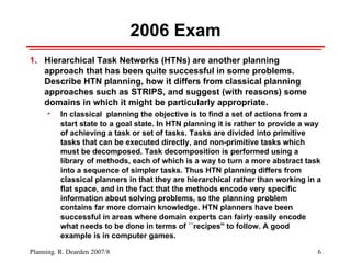2006 Exam Hierarchical Task Networks (HTNs) are another planning approach that has been quite successful in some problems. Describe HTN planning, how it differs from classical planning approaches such as STRIPS, and suggest (with reasons) some domains in which it might be particularly appropriate.  In classical  planning the objective is to find a set of actions from a start state to a goal state. In HTN planning it is rather to provide a way of achieving a task or set of tasks. Tasks are divided into primitive tasks that can be executed directly, and non-primitive tasks which must be decomposed. Task decomposition is performed using a library of methods, each of which is a way to turn a more abstract task into a sequence of simpler tasks. Thus HTN planning differs from classical planners in that they are hierarchical rather than working in a flat space, and in the fact that the methods encode very specific information about solving problems, so the planning problem contains far more domain knowledge. HTN planners have been successful in areas where domain experts can fairly easily encode what needs to be done in terms of ``recipes'' to follow. A good example is in computer games. 