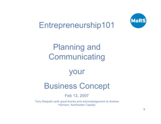 Entrepreneurship101

          Planning and
         Communicating
                        your
      Business Concept
                     Feb 13, 2007
Tony Redpath (with great thanks and acknowledgement to Andrew
                 Harrison, Northwater Capital)
                                                                1