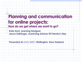 Planning and communication for online projects: How do we get where we want to go? Kate Hunt, Learning Designer Joyce Seitzinger, eLearning Advisor EIT Hawke’s Bay Presented at  eFest  2007 , Wellington, New Zealand 