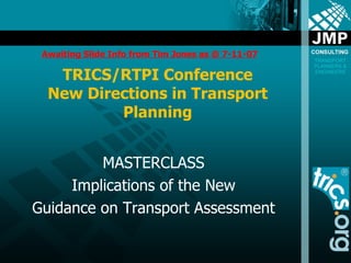 TRICS/RTPI Conference New Directions in Transport Planning MASTERCLASS Implications of the New Guidance on Transport Assessment Awaiting Slide Info from Tim Jones as @ 7-11-07 
