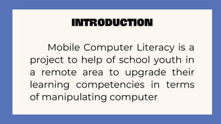 INTRODUCTION
Mobile Computer Literacy is a
project to help of school youth in
a remote area to upgrade their
learning competencies in terms
of manipulating computer
 
