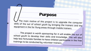 Purpose
The main motive of this project is to upgrade the computer
skills of the out of school youth by bringing the trainers and the
equipment in the for flung areas through mobile trainers.
The project is worth sponsoring for it will enable the out of
school youth to develop their skills and knowledge. This will also
help less fortunate families to have children participate in the free
trainings to be conducted by volunteer trainers.
 