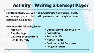 Abortion
Gay Marriage
Government Mandates
Gender Identity
For this activity you will find one partner and you will create
a concept paper that will promote and explain what
campaign is all about.
Select on the following issues:
Activity- Writing a Concept Paper
Gender Workplace Diversity
Corruption
Status in Life
Human Rights
Environmental Concerns
Religious Issues.
 