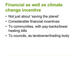Financial as well as climate
change incentive
• Not just about ‘saving the planet’
• Considerable financial incentives
• To communities, with pay-backs/lower
heating bills
• To councils, as landowner/trading body
 