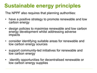 The NPPF also requires that planning authorities:
• have a positive strategy to promote renewable and low
carbon energy
• design policies to maximise renewable and low carbon
energy development whilst addressing adverse
impacts
• consider identifying suitable areas for renewable and
low carbon energy sources
• support community-led initiatives for renewable and
low carbon energy
• identify opportunities for decentralised renewable or
low carbon energy supplies
Sustainable energy principles
 