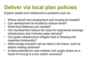 Deliver via local plan policies
Explore spatial and infrastructure questions such as:
• Where should new employment and housing be located?
• Can development be located to reduce travel?
• What flood defences are needed?
• Can development reduce the need for engineered drainage
infrastructure and minimise water demand?
• Can green infrastructure mitigate heat or flooding and
maximise biodiversity?
• What energy provision will we need in the future, such as
district heating schemes?
• Is there potential for new markets and supply chains as a
result of moving to a low carbon economy?
 
