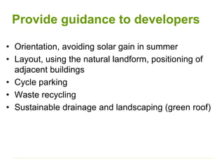 Provide guidance to developers
• Orientation, avoiding solar gain in summer
• Layout, using the natural landform, positioning of
adjacent buildings
• Cycle parking
• Waste recycling
• Sustainable drainage and landscaping (green roof)
 
