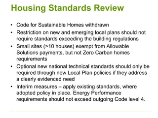 Housing Standards Review
• Code for Sustainable Homes withdrawn
• Restriction on new and emerging local plans should not
require standards exceeding the building regulations
• Small sites (>10 houses) exempt from Allowable
Solutions payments, but not Zero Carbon homes
requirements
• Optional new national technical standards should only be
required through new Local Plan policies if they address
a clearly evidenced need
• Interim measures – apply existing standards, where
adopted policy in place. Energy Performance
requirements should not exceed outgoing Code level 4.
 