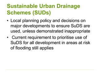 Sustainable Urban Drainage
Schemes (SUDs)
• Local planning policy and decisions on
major developments to ensure SuDS are
used, unless demonstrated inappropriate
• Current requirement to prioritise use of
SuDS for all development in areas at risk
of flooding still applies
 
