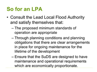 So for an LPA
• Consult the Lead Local Flood Authority
and satisfy themselves that:
– The proposed minimum standards of
operation are appropriate
– Through planning conditions and planning
obligations that there are clear arrangements
in place for ongoing maintenance for the
lifetime of the development
– Ensure that the SuDS are designed to have
maintenance and operational requirements
which are economically proportionate.
 
