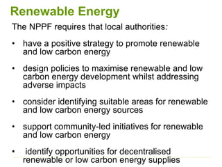 Renewable Energy
The NPPF requires that local authorities:
• have a positive strategy to promote renewable
and low carbon energy
• design policies to maximise renewable and low
carbon energy development whilst addressing
adverse impacts
• consider identifying suitable areas for renewable
and low carbon energy sources
• support community-led initiatives for renewable
and low carbon energy
• identify opportunities for decentralised
renewable or low carbon energy supplies
 