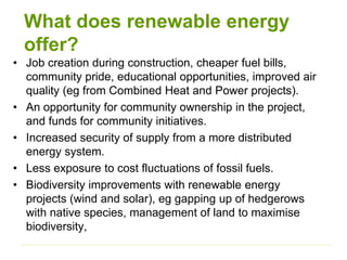 What does renewable energy
offer?
• Job creation during construction, cheaper fuel bills,
community pride, educational opportunities, improved air
quality (eg from Combined Heat and Power projects).
• An opportunity for community ownership in the project,
and funds for community initiatives.
• Increased security of supply from a more distributed
energy system.
• Less exposure to cost fluctuations of fossil fuels.
• Biodiversity improvements with renewable energy
projects (wind and solar), eg gapping up of hedgerows
with native species, management of land to maximise
biodiversity,
 