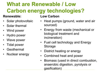 What are Renewable / Low
Carbon energy technologies?
Renewable:
• Solar photovoltaic
• Solar thermal
• Wind power
• Hydro power
• Wave power
• Tidal power
• Geothermal
• Nuclear energy
Low Carbon
• Heat pumps (ground, water and air
sourced)
• Energy from waste (mechanical or
biological treatment and
incineration)
• Fuel cell technology and Energy
Storage
• District heating or energy
• Combined heat and power
• Biomass (used in direct combustion,
anaerobic digestion, pyrolysis or
gasification)
 
