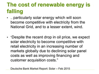 The cost of renewable energy is
falling
• .. particularly solar energy which will soon
become competitive with electricity from the
National Grid, and to a lesser extent, wind.
• “Despite the recent drop in oil price, we expect
solar electricity to become competitive with
retail electricity in an increasing number of
markets globally due to declining solar panel
costs as well as improving financing and
customer acquisition costs.”
Deutsche Bank Market Report: Solar – Feb 2015
 