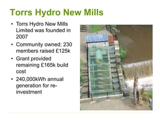 • Torrs Hydro New Mills
Limited was founded in
2007
• Community owned; 230
members raised £125k
• Grant provided
remaining £165k build
cost
• 240,000kWh annual
generation for re-
investment
Torrs Hydro New Mills
 