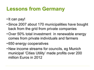 Lessons from Germany
•It can pay!
•Since 2007 about 170 municipalities have bought
back from the grid from private companies
•Over 50% total investment in renewable energy
comes from private individuals and farmers
•650 energy cooperatives
•New income streams for councils, eg Munich
municipal ‘Cities Utility’ made profits over 200
million Euros in 2012
 