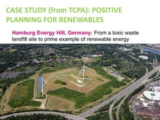 Hamburg Energy Hill, Germany: From a toxic waste
landfill site to prime example of renewable energy
generation
CASE STUDY (from TCPA): POSITIVE
PLANNING FOR RENEWABLES
 