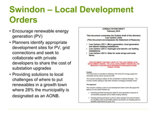 Swindon – Local Development
Orders
• Encourage renewable energy
generation (PV)
• Planners identify appropriate
development sites for PV, grid
connections and seek to
collaborate with private
developers to share the cost of
substation upgrades
• Providing solutions to local
challenges of where to put
renewables in a growth town
where 28% the municipality is
designated as an AONB.
 