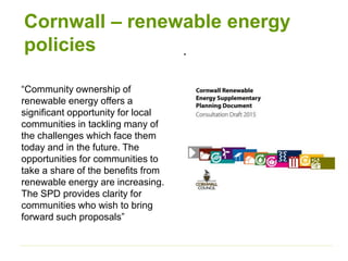 Cornwall – renewable energy
policies .
“Community ownership of
renewable energy offers a
significant opportunity for local
communities in tackling many of
the challenges which face them
today and in the future. The
opportunities for communities to
take a share of the benefits from
renewable energy are increasing.
The SPD provides clarity for
communities who wish to bring
forward such proposals”
 