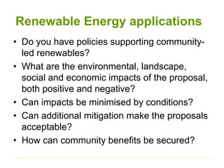 Renewable Energy applications
• Do you have policies supporting community-
led renewables?
• What are the environmental, landscape,
social and economic impacts of the proposal,
both positive and negative?
• Can impacts be minimised by conditions?
• Can additional mitigation make the proposals
acceptable?
• How can community benefits be secured?
 