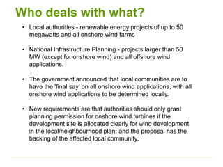 Who deals with what?
• Local authorities - renewable energy projects of up to 50
megawatts and all onshore wind farms
• National Infrastructure Planning - projects larger than 50
MW (except for onshore wind) and all offshore wind
applications.
• The government announced that local communities are to
have the 'final say' on all onshore wind applications, with all
onshore wind applications to be determined locally.
• New requirements are that authorities should only grant
planning permission for onshore wind turbines if the
development site is allocated clearly for wind development
in the local/neighbourhood plan; and the proposal has the
backing of the affected local community.
 