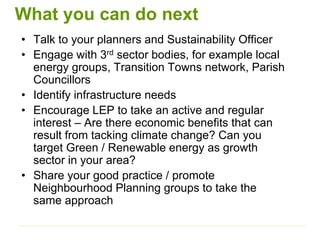 What you can do next
• Talk to your planners and Sustainability Officer
• Engage with 3rd sector bodies, for example local
energy groups, Transition Towns network, Parish
Councillors
• Identify infrastructure needs
• Encourage LEP to take an active and regular
interest – Are there economic benefits that can
result from tacking climate change? Can you
target Green / Renewable energy as growth
sector in your area?
• Share your good practice / promote
Neighbourhood Planning groups to take the
same approach
 