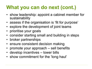 What you can do next (cont.)
• show leadership: appoint a cabinet member for
sustainability
• assess if the organisation is ‘fit for purpose’
• explore the development of joint teams
• prioritise your goals
• consider starting small and building in steps
• broker partnerships
• ensure consistent decision making
• promote your approach – sell benefits
• develop incentives – lower bills
• show commitment for the ‘long haul’
 