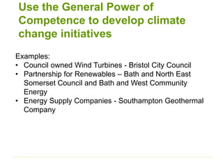 Use the General Power of
Competence to develop climate
change initiatives
Examples:
• Council owned Wind Turbines - Bristol City Council
• Partnership for Renewables – Bath and North East
Somerset Council and Bath and West Community
Energy
• Energy Supply Companies - Southampton Geothermal
Company
 