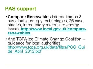 PAS support
•Compare Renewables information on 8
sustainable energy technologies, 25 case
studies, introductory material to energy
issues http://www.local.gov.uk/compare-
renewables
•And TCPA led Climate Change Coalition –
guidance for local authorities
http://www.tcpa.org.uk/data/files/PCC_Gui
de_April_2012.pdf
 