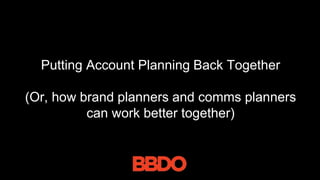 Putting Account Planning Back Together
(Or, how brand planners and comms planners
can work better together)
 