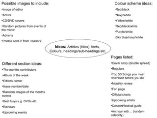 Ideas:   Articles (titles), fonts,  Colours, headings/sub-headings etc. Colour scheme ideas: Red/black Navy/white Yellow/white Red/black/white Purple/white Sky blue/navy/white Possible images to include:  Image of editor Artists CD/DVD covers Random pictures from events of the month Adverts Photos sent in from ‘readers’ Different section ideas:  The months contributors  Album of the week  Editors corner Issue number/date Random images of the months events Best buys e.g. DVDs etc. Reviews Upcoming events Pages listed: Cover story (double spread) Regulars Top 50 Songs you must download before you die Monthly review Fan page Official charts Upcoming artists Concert/festival guide An hour with… (random celebrity) 