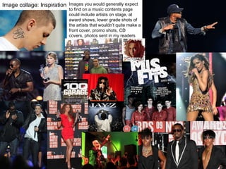Image collage: Inspiration Images you would generally expect to find on a music contents page could include artists on stage, at award shows, lower grade shots of the artists that wouldn’t quite make a front cover, promo shots, CD covers, photos sent in my readers etc.  