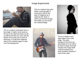 Image Experiments  This is a medium shot taken from a low angle. It might not be used as the top of his head has been cut off as well as the fact you can’t see the bottom of his body yet in terms of technique, it could work relatively well on the contents page if it was cut of its background. This is a medium shot, again taken from a low angle. The plain background works to an advantage as it can either be kept or easily removed however the image itself could be looked at as quite pointless therefore it may not be used. This is a medium long shot taken a neutral angle. It could work well for this type of magazine as it captures the ‘artist’ in action yet the fact his legs have been cut out would be a disadvantage.  