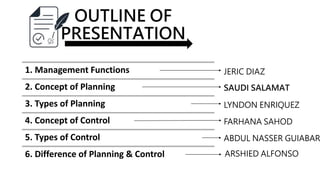 OUTLINE OF
PRESENTATION
1. Management Functions
2. Concept of Planning
3. Types of Planning
4. Concept of Control
5. Types of Control
6. Difference of Planning & Control
JERIC DIAZ
SAUDI SALAMAT
LYNDON ENRIQUEZ
FARHANA SAHOD
ABDUL NASSER GUIABAR
ARSHIED ALFONSO
 