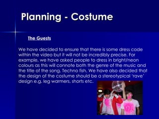 Planning - Costume The Guests We have decided to ensure that there is some dress code within the video but it will not be incredibly precise. For example, we have asked people to dress in bright/neon colours as this will connote both the genre of the music and the title of the song, Techno fish. We have also decided that the design of the costume should be a stereotypical ‘rave’ design e.g. leg warmers, shorts etc.  