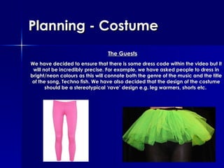 Planning  - Costume We have decided to ensure that there is some dress code within the video but it will not be incredibly precise. For example, we have asked people to dress in bright/neon colours as this will connote both the genre of the music and the title of the song, Techno fish. We have also decided that the design of the costume should be a stereotypical ‘rave’ design e.g. leg warmers, shorts etc.   The Guests 