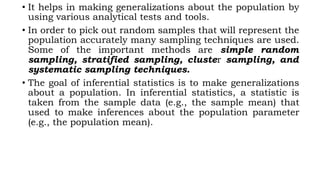 • It helps in making generalizations about the population by
using various analytical tests and tools.
• In order to pick out random samples that will represent the
population accurately many sampling techniques are used.
Some of the important methods are simple random
sampling, stratified sampling, cluster sampling, and
systematic sampling techniques.
• The goal of inferential statistics is to make generalizations
about a population. In inferential statistics, a statistic is
taken from the sample data (e.g., the sample mean) that
used to make inferences about the population parameter
(e.g., the population mean).
 