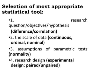 Selection of most appropriate
statistical tool:
•1. research
question/objectives/hypothesis
(difference/correlation)
•2. the scale of data (continuous,
ordinal, nominal)
•3. assumptions of parametric tests
(normality)
•4. research design (experimental
design: paired/unpaired)
 