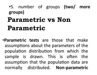 •5. number of groups (two/ more
groups)
Parametric vs Non
Parametric
•Parametric tests are those that make
assumptions about the parameters of the
population distribution from which the
sample is drawn. This is often the
assumption that the population data are
normally distributed. Non-parametric
 