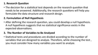 1. Research Question
• The decision for a statistical test depends on the research question that
needs to be answered. Additionally, the research questions will help you
formulate the data structure and research design.
2. Formulation of Null Hypothesis
• After defining the research question, you could develop a null hypothesis.
A null hypothesis suggests that no statistical significance exists in the
expected observations.
3. The Number of Variables to Be Analyzed
• Statistical tests and procedures are divided according to the number of
variables that are designed to analyze. Therefore, while choosing the test ,
you must consider how many variables you want to analyze.
 