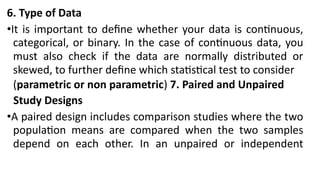 6. Type of Data
•It is important to define whether your data is continuous,
categorical, or binary. In the case of continuous data, you
must also check if the data are normally distributed or
skewed, to further define which statistical test to consider
(parametric or non parametric) 7. Paired and Unpaired
Study Designs
•A paired design includes comparison studies where the two
population means are compared when the two samples
depend on each other. In an unpaired or independent
 