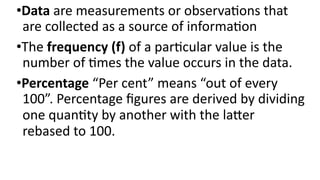 •Data are measurements or observations that
are collected as a source of information
•The frequency (f) of a particular value is the
number of times the value occurs in the data.
•Percentage “Per cent” means “out of every
100”. Percentage figures are derived by dividing
one quantity by another with the latter
rebased to 100.
 