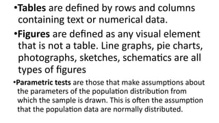 •Tables are defined by rows and columns
containing text or numerical data.
•Figures are defined as any visual element
that is not a table. Line graphs, pie charts,
photographs, sketches, schematics are all
types of figures
•Parametric tests are those that make assumptions about
the parameters of the population distribution from
which the sample is drawn. This is often the assumption
that the population data are normally distributed.
 