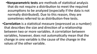 •Nonparametric tests are methods of statistical analysis
that do not require a distribution to meet the required
assumptions to be analyzed (especially if the data is not
normally distributed). Due to this reason, they are
sometimes referred to as distribution-free tests.
•Correlation is a statistical measure (expressed as a number)
that describes the size and direction of a relationship
between two or more variables. A correlation between
variables, however, does not automatically mean that the
change in one variable is the cause of the change in the
values of the other variable.
 