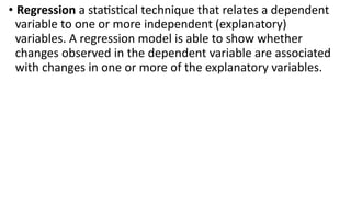 • Regression a statistical technique that relates a dependent
variable to one or more independent (explanatory)
variables. A regression model is able to show whether
changes observed in the dependent variable are associated
with changes in one or more of the explanatory variables.
 