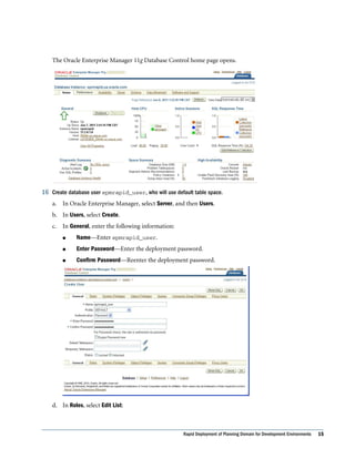 The Oracle Enterprise Manager 11g Database Control home page opens.




16 Create database user epmrapid_user, who will use default table space.
    a. In Oracle Enterprise Manager, select Server, and then Users.
    b. In Users, select Create.
    c. In General, enter the following information:
        l     Name––Enter epmrapid_user.
        l     Enter Password––Enter the deployment password.
        l     Confirm Password––Reenter the deployment password.




    d. In Roles, select Edit List:



                                                        Rapid Deployment of Planning Domain for Development Environments   15
 