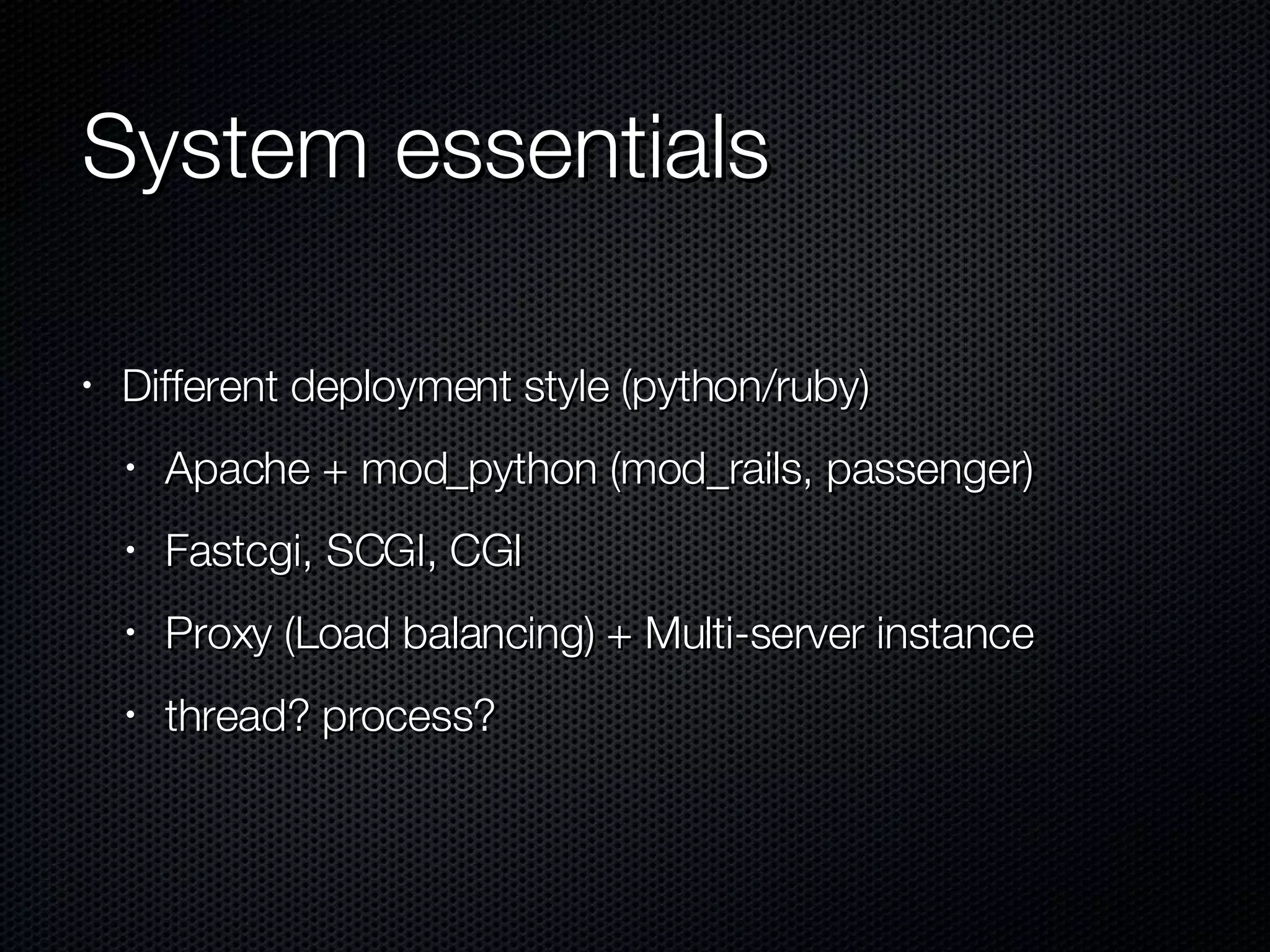 System essentials  Different deployment style (python/ruby) Apache + mod_python (mod_rails, passenger) Fastcgi, SCGI, CGI Proxy (Load balancing) + Multi-server instance thread? process? 