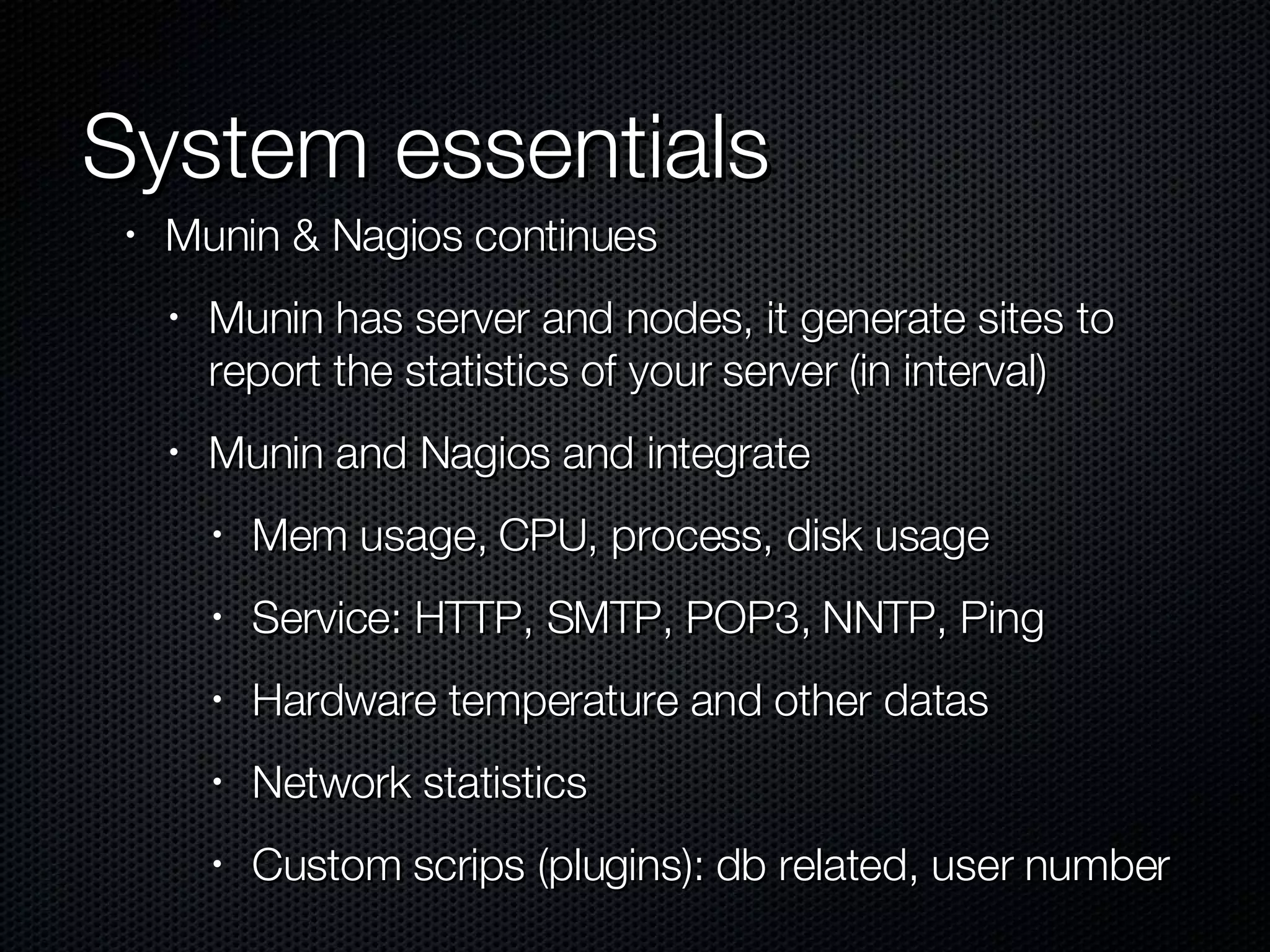 System essentials Munin & Nagios continues Munin has server and nodes, it generate sites to report the statistics of your server (in interval) Munin and Nagios and integrate Mem usage, CPU, process, disk usage Service: HTTP, SMTP, POP3, NNTP, Ping Hardware temperature and other datas Network statistics Custom scrips (plugins): db related, user number 