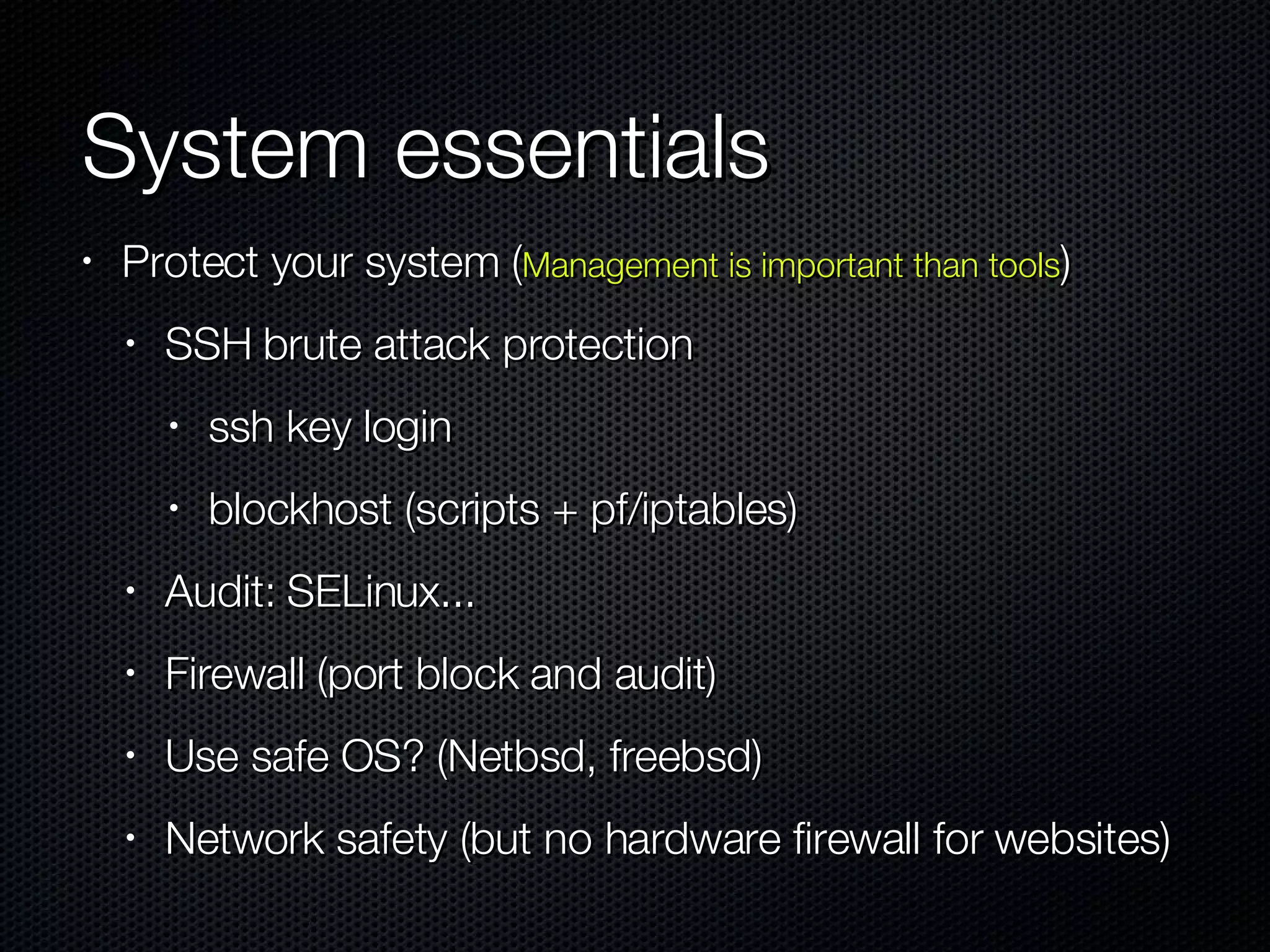 System essentials Protect your system ( Management is important than tools ) SSH brute attack protection ssh key login blockhost (scripts + pf/iptables) Audit: SELinux... Firewall (port block and audit)  Use safe OS? (Netbsd, freebsd) Network safety (but no hardware firewall for websites) 