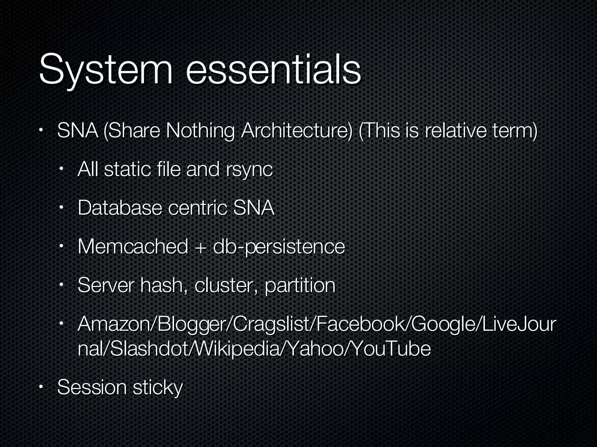 System essentials  SNA (Share Nothing Architecture) (This is relative term) All static file and rsync Database centric SNA Memcached + db-persistence Server hash, cluster, partition Amazon/Blogger/Cragslist/Facebook/Google/LiveJournal/Slashdot/Wikipedia/Yahoo/YouTube Session sticky 